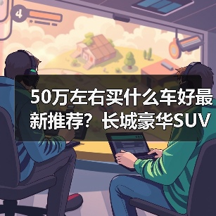 50万左右买什么车好最新推荐？长城豪华SUV实力选手全解析（图1）